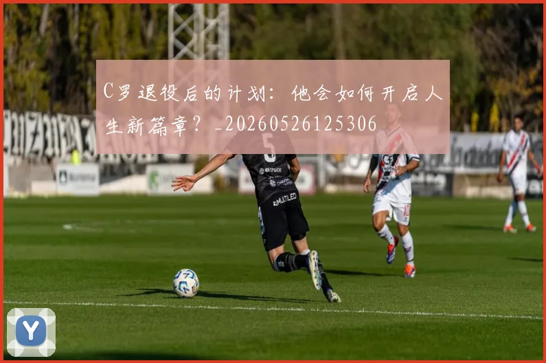 C罗退役后的计划:他会如何开启人生新篇章?_20260526125306