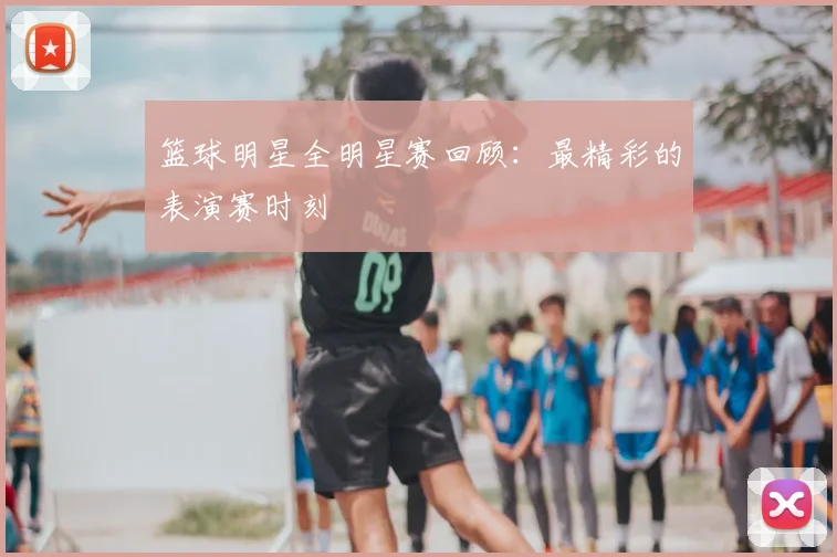 篮球明星全明星赛回顾：最精彩的表演赛时刻