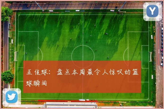 五佳球：盘点本周最令人惊叹的篮球瞬间