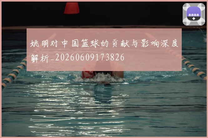 姚明对中国篮球的贡献与影响深度解析_20260609173826