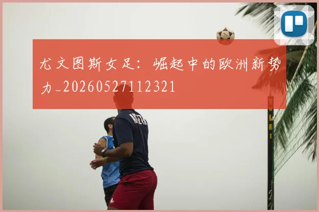 尤文图斯女足：崛起中的欧洲新势力_20260527112321