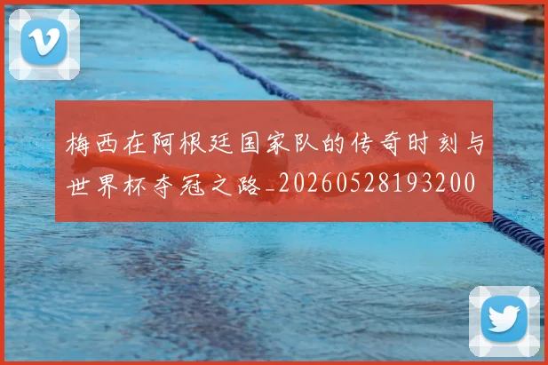 梅西在阿根廷国家队的传奇时刻与世界杯夺冠之路_20260528193200