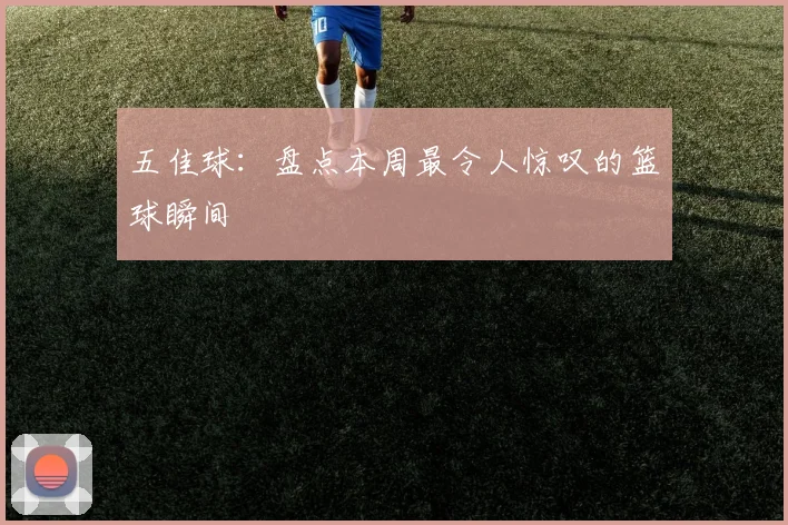 五佳球:盘点本周最令人惊叹的篮球瞬间