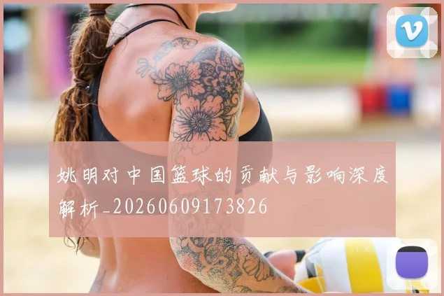 姚明对中国篮球的贡献与影响深度解析_20260609173826