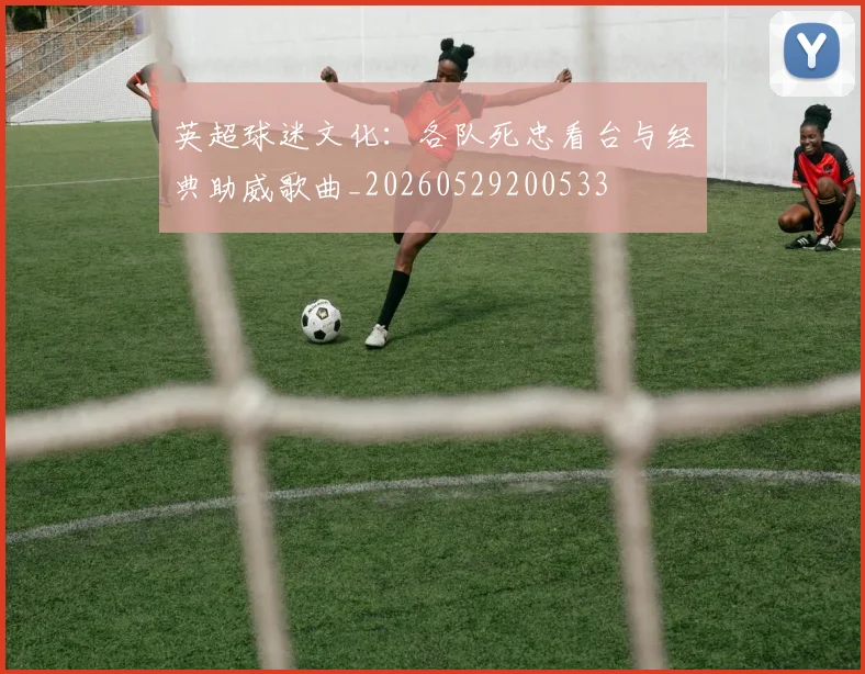 英超球迷文化:各队死忠看台与经典助威歌曲_20260529200533