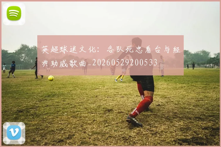 英超球迷文化:各队死忠看台与经典助威歌曲_20260529200533